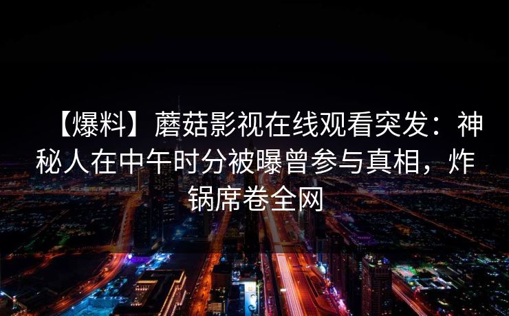【爆料】蘑菇影视在线观看突发：神秘人在中午时分被曝曾参与真相，炸锅席卷全网  第1张