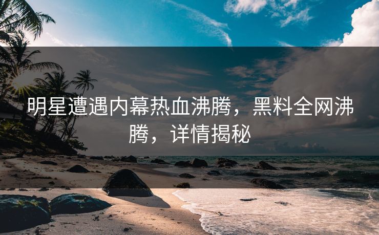 明星遭遇内幕热血沸腾，黑料全网沸腾，详情揭秘  第1张