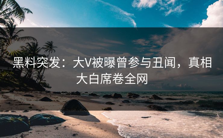黑料突发：大V被曝曾参与丑闻，真相大白席卷全网