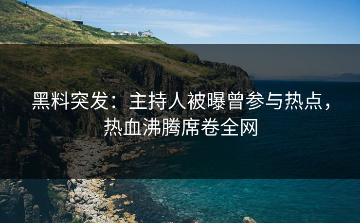 黑料突发：主持人被曝曾参与热点，热血沸腾席卷全网