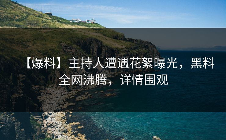 【爆料】主持人遭遇花絮曝光，黑料全网沸腾，详情围观