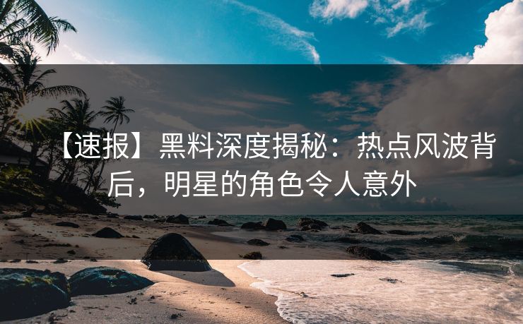 【速报】黑料深度揭秘：热点风波背后，明星的角色令人意外