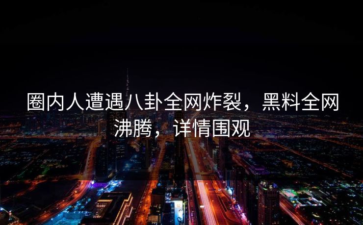 圈内人遭遇八卦全网炸裂，黑料全网沸腾，详情围观