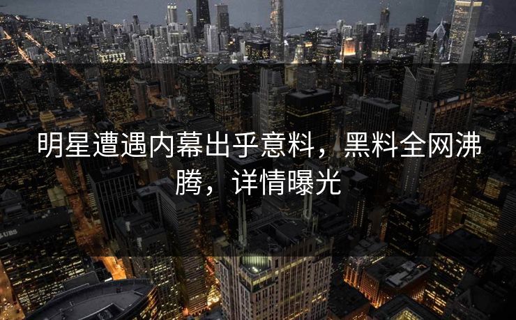 明星遭遇内幕出乎意料，黑料全网沸腾，详情曝光