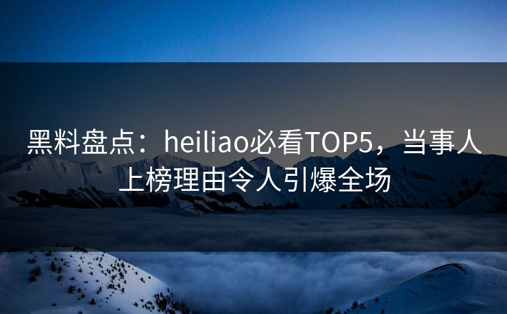 黑料盘点：heiliao必看TOP5，当事人上榜理由令人引爆全场