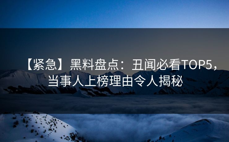 【紧急】黑料盘点：丑闻必看TOP5，当事人上榜理由令人揭秘