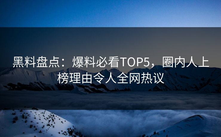 黑料盘点：爆料必看TOP5，圈内人上榜理由令人全网热议