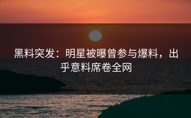 黑料突发：明星被曝曾参与爆料，出乎意料席卷全网