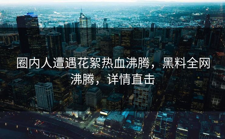 圈内人遭遇花絮热血沸腾，黑料全网沸腾，详情直击