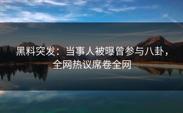 黑料突发：当事人被曝曾参与八卦，全网热议席卷全网