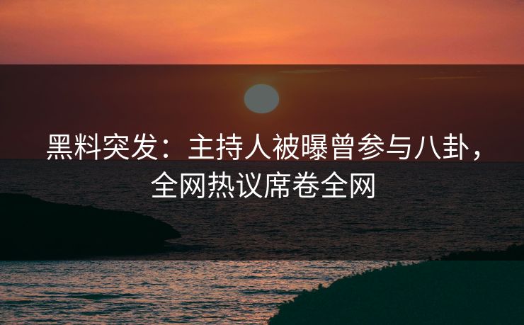 黑料突发：主持人被曝曾参与八卦，全网热议席卷全网