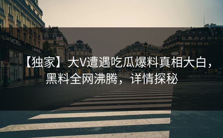【独家】大V遭遇吃瓜爆料真相大白，黑料全网沸腾，详情探秘