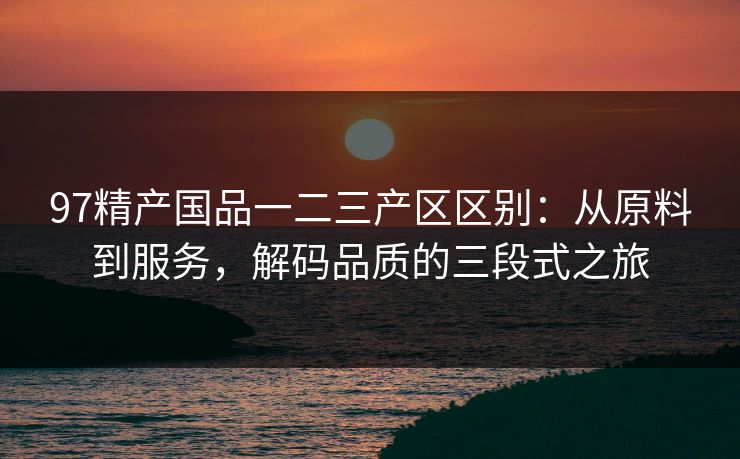 97精产国品一二三产区区别：从原料到服务，解码品质的三段式之旅