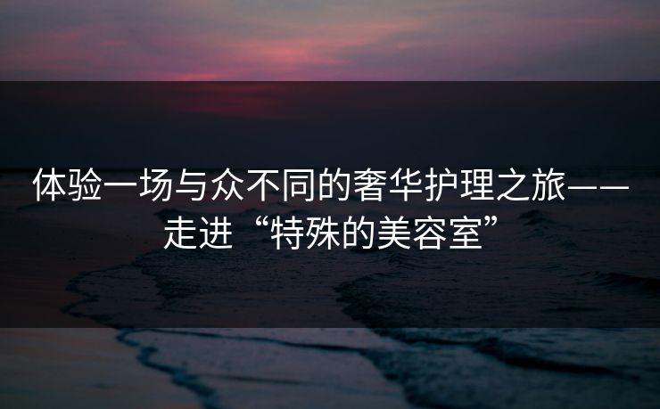 体验一场与众不同的奢华护理之旅——走进“特殊的美容室”  第1张
