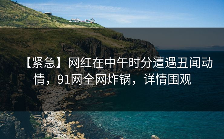【紧急】网红在中午时分遭遇丑闻动情，91网全网炸锅，详情围观