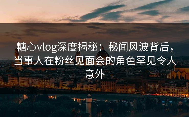 糖心vlog深度揭秘：秘闻风波背后，当事人在粉丝见面会的角色罕见令人意外
