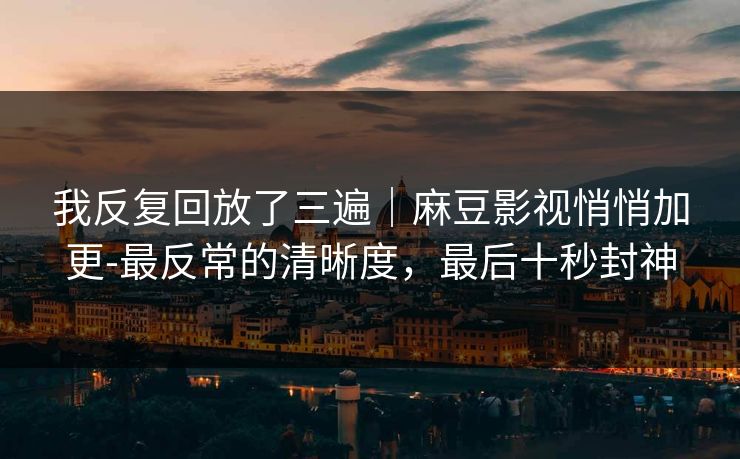 我反复回放了三遍|麻豆影视悄悄加更-最反常的清晰度,最后十秒封神