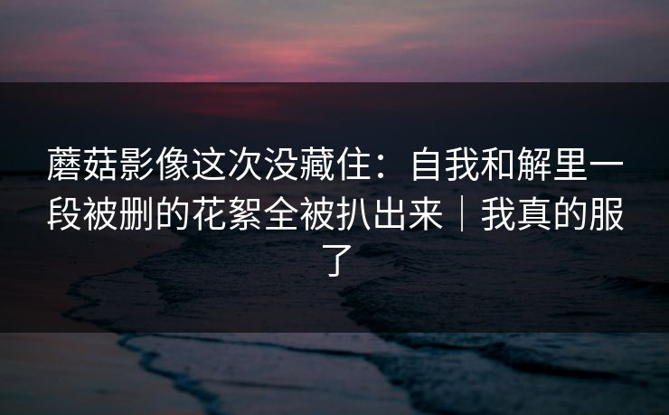 蘑菇影像这次没藏住：自我和解里一段被删的花絮全被扒出来｜我真的服了
