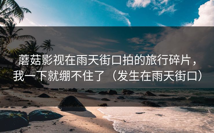 蘑菇影视在雨天街口拍的旅行碎片，我一下就绷不住了（发生在雨天街口）