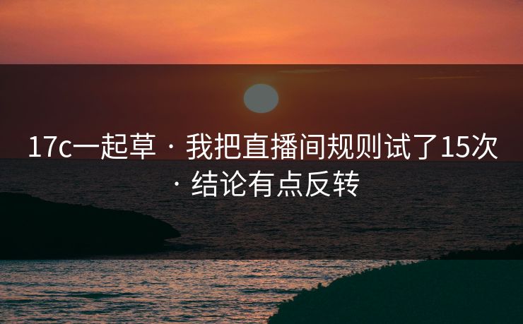 17c一起草 · 我把直播间规则试了15次 · 结论有点反转