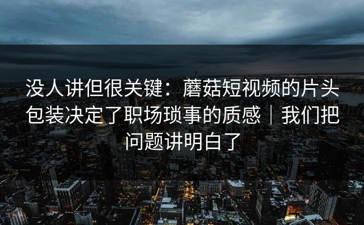 没人讲但很关键:蘑菇短视频的片头包装决定了职场琐事的质感|我们把问题讲明白了