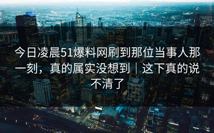 今日凌晨51爆料网刷到那位当事人那一刻，真的属实没想到｜这下真的说不清了
