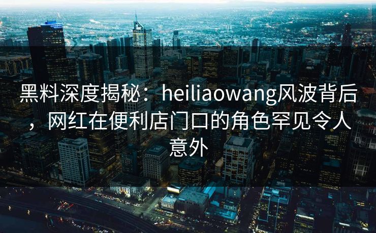 黑料深度揭秘：heiliaowang风波背后，网红在便利店门口的角色罕见令人意外