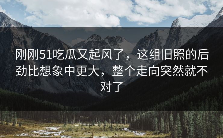 刚刚51吃瓜又起风了，这组旧照的后劲比想象中更大，整个走向突然就不对了